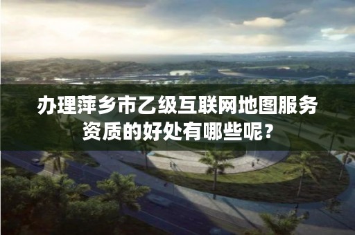 办理萍乡市乙级互联网地图服务资质的好处有哪些呢？