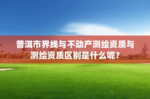 普洱市界线与不动产测绘资质与测绘资质区别是什么呢？