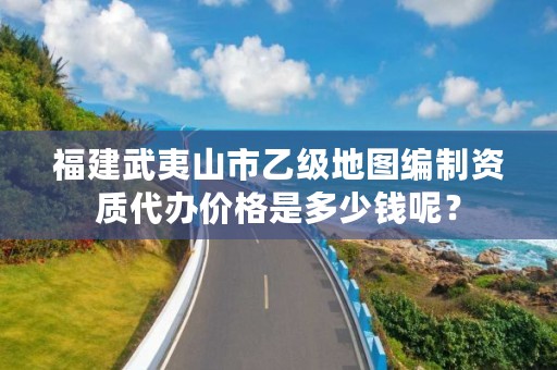 福建武夷山市乙级地图编制资质代办价格是多少钱呢？