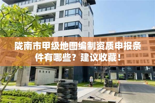 陇南市甲级地图编制资质申报条件有哪些？建议收藏！