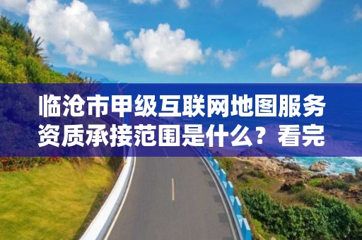 临沧市甲级互联网地图服务资质承接范围是什么？看完你就知道了