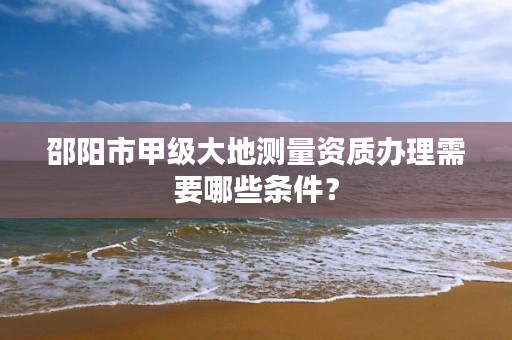 邵阳市甲级大地测量资质办理需要哪些条件？