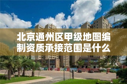 北京通州区甲级地图编制资质承接范围是什么？