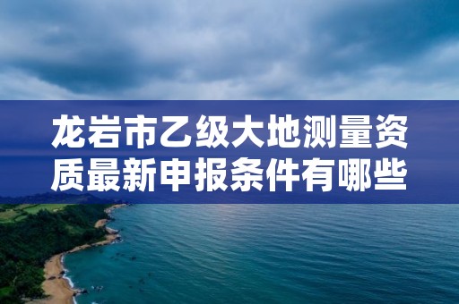 龙岩市乙级大地测量资质最新申报条件有哪些呢？