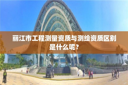 丽江市工程测量资质与测绘资质区别是什么呢？