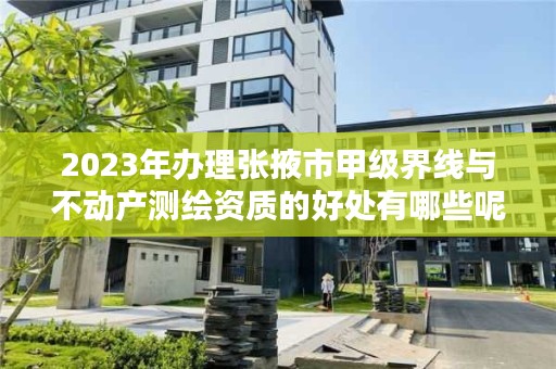 2023年办理张掖市甲级界线与不动产测绘资质的好处有哪些呢？