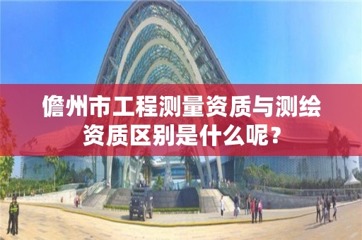 儋州市工程测量资质与测绘资质区别是什么呢？