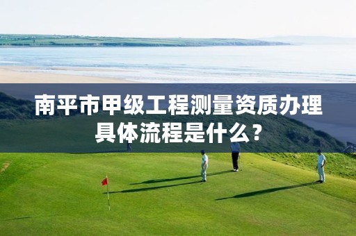 南平市甲级工程测量资质办理具体流程是什么？