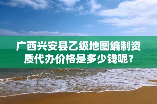 广西兴安县乙级地图编制资质代办价格是多少钱呢？