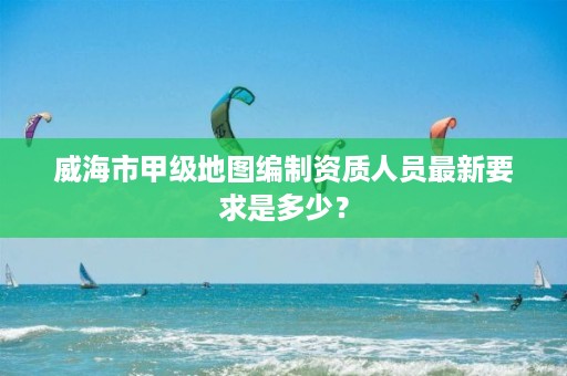 威海市甲级地图编制资质人员最新要求是多少？