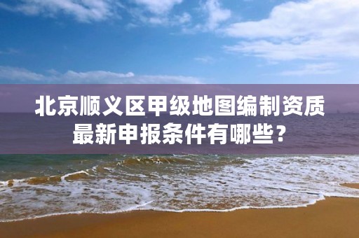 北京顺义区甲级地图编制资质最新申报条件有哪些？