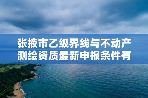 张掖市乙级界线与不动产测绘资质最新申报条件有哪些呢？