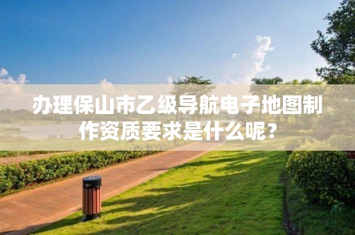 办理保山市乙级导航电子地图制作资质要求是什么呢？