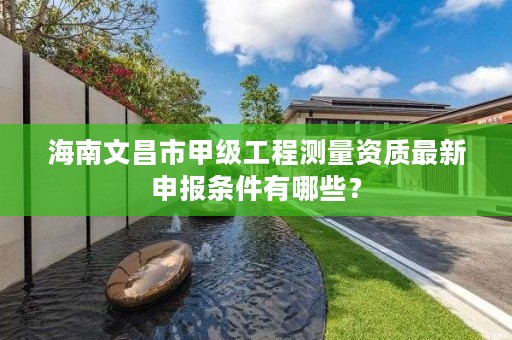 海南文昌市甲级工程测量资质最新申报条件有哪些？