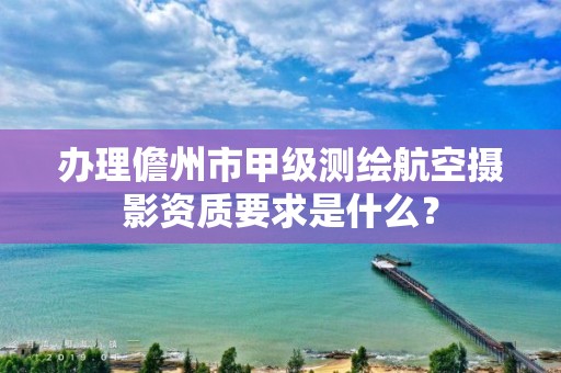 办理儋州市甲级测绘航空摄影资质要求是什么？