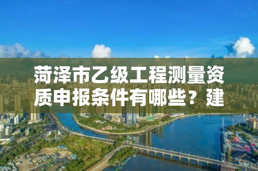 菏泽市乙级工程测量资质申报条件有哪些？建议收藏！