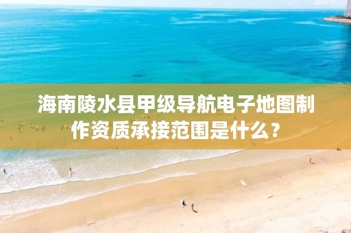 海南陵水县甲级导航电子地图制作资质承接范围是什么？