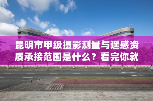 昆明市甲级摄影测量与遥感资质承接范围是什么？看完你就知道了