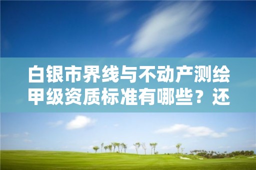 白银市界线与不动产测绘甲级资质标准有哪些？还不清楚得看过来