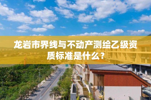 龙岩市界线与不动产测绘乙级资质标准是什么？