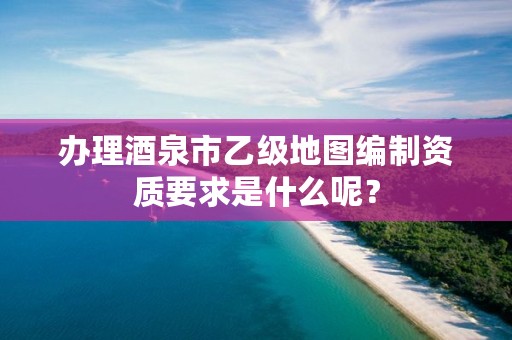 办理酒泉市乙级地图编制资质要求是什么呢？