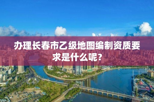 办理长春市乙级地图编制资质要求是什么呢？