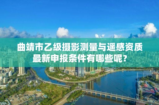 曲靖市乙级摄影测量与遥感资质最新申报条件有哪些呢？