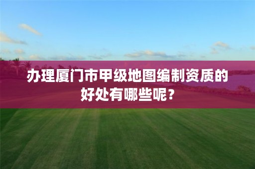 办理厦门市甲级地图编制资质的好处有哪些呢？