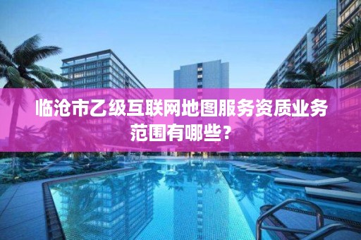 临沧市乙级互联网地图服务资质业务范围有哪些？