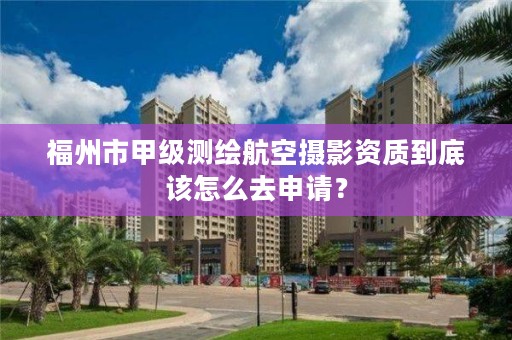 福州市甲级测绘航空摄影资质到底该怎么去申请？