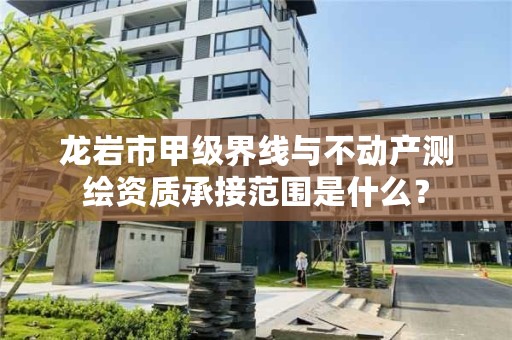 龙岩市甲级界线与不动产测绘资质承接范围是什么？