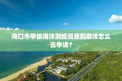 海口市甲级海洋测绘资质到底该怎么去申请？