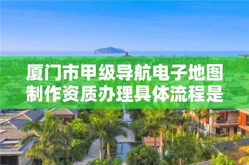 厦门市甲级导航电子地图制作资质办理具体流程是什么？