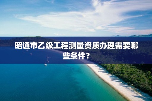 昭通市乙级工程测量资质办理需要哪些条件？