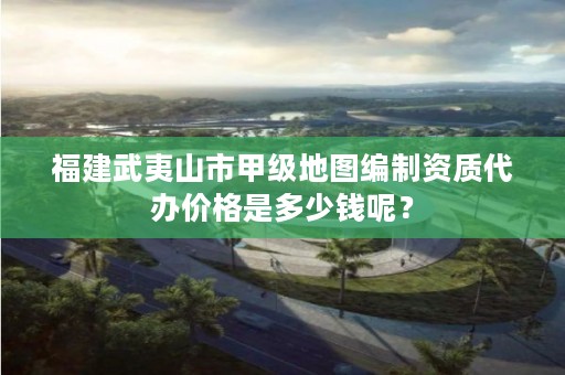 福建武夷山市甲级地图编制资质代办价格是多少钱呢？