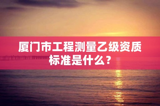 厦门市工程测量乙级资质标准是什么？