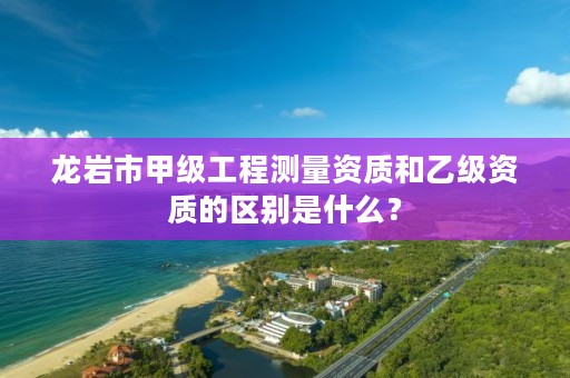 龙岩市甲级工程测量资质和乙级资质的区别是什么？