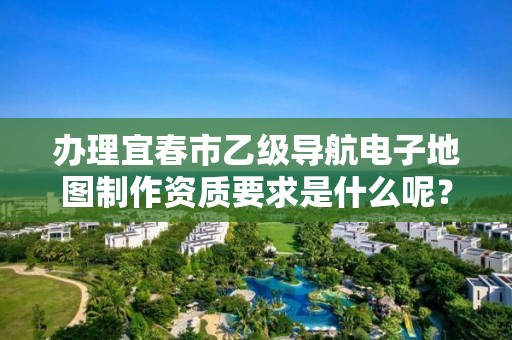 办理宜春市乙级导航电子地图制作资质要求是什么呢？