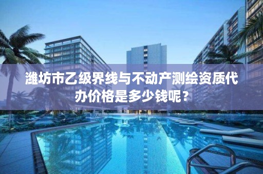 潍坊市乙级界线与不动产测绘资质代办价格是多少钱呢？