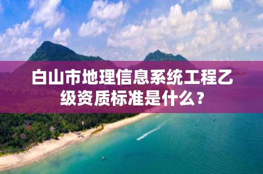 白山市地理信息系统工程乙级资质标准是什么？