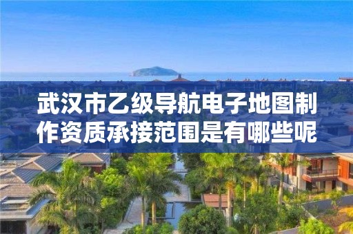 武汉市乙级导航电子地图制作资质承接范围是有哪些呢？