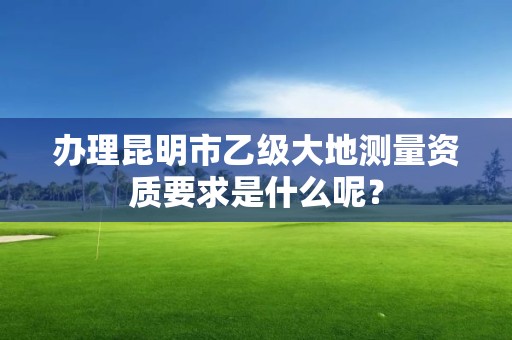 办理昆明市乙级大地测量资质要求是什么呢？