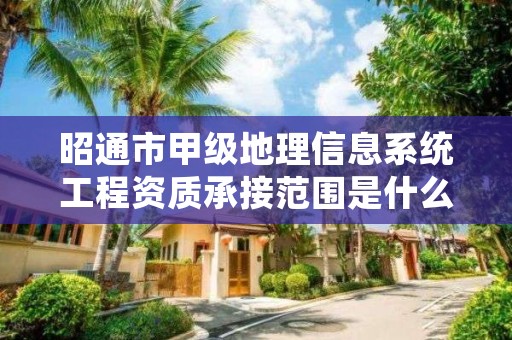 昭通市甲级地理信息系统工程资质承接范围是什么？看完你就知道了