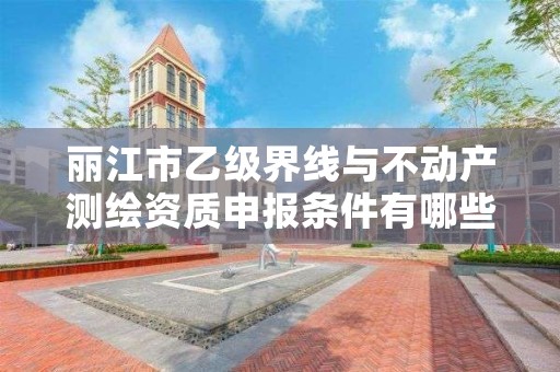 丽江市乙级界线与不动产测绘资质申报条件有哪些？建议收藏！