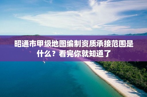 昭通市甲级地图编制资质承接范围是什么？看完你就知道了