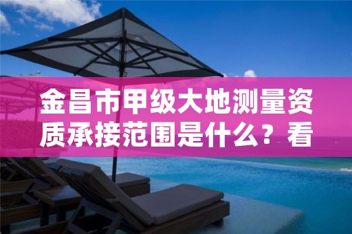 金昌市甲级大地测量资质承接范围是什么？看完你就知道了