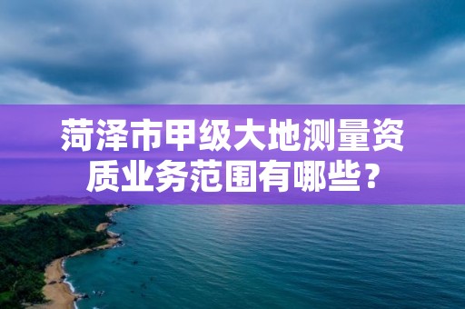 菏泽市甲级大地测量资质业务范围有哪些？