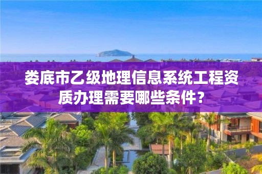 娄底市乙级地理信息系统工程资质办理需要哪些条件？