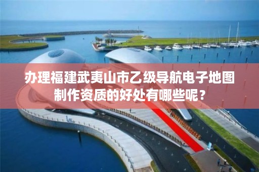 办理福建武夷山市乙级导航电子地图制作资质的好处有哪些呢？