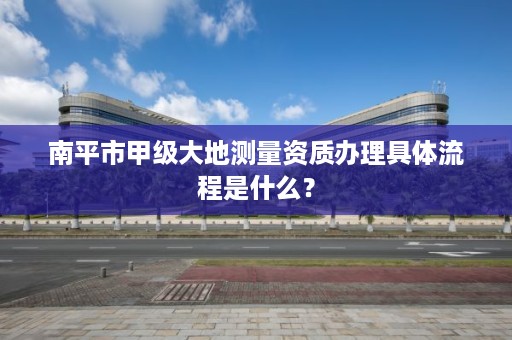 南平市甲级大地测量资质办理具体流程是什么？